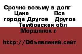 Срочно возьму в долг › Цена ­ 50 000 - Все города Другое » Другое   . Тамбовская обл.,Моршанск г.